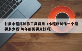 那曲甘肃小程序制作工具费用（小程序制作一个需要多少钱!每年都需要交钱吗）