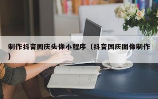 那曲制作抖音国庆头像小程序（抖音国庆图像制作）