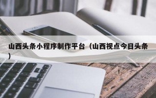 那曲山西头条小程序制作平台（山西视点今日头条）